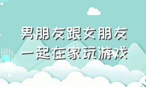 男朋友跟女朋友一起在家玩游戏