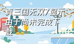 真三国无双7显示由于尚未完成下载