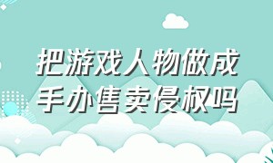 把游戏人物做成手办售卖侵权吗