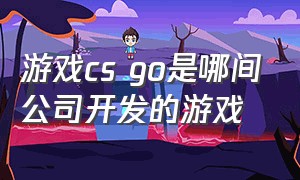 游戏cs go是哪间公司开发的游戏