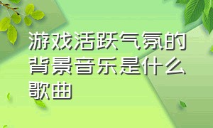 游戏活跃气氛的背景音乐是什么歌曲