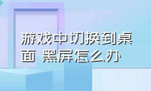 游戏中切换到桌面 黑屏怎么办