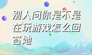 别人问你是不是在玩游戏怎么回答她