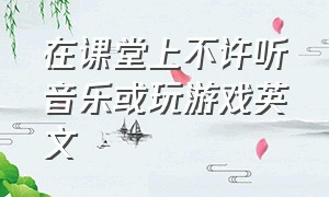 在课堂上不许听音乐或玩游戏英文