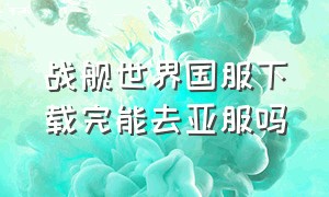 战舰世界国服下载完能去亚服吗