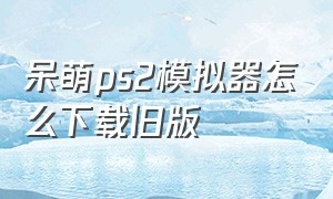 呆萌ps2模拟器怎么下载旧版