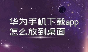 华为手机下载app怎么放到桌面