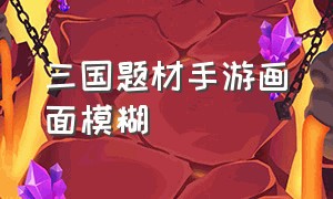 三国题材手游画面模糊