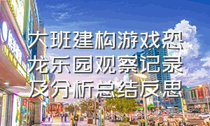 大班建构游戏恐龙乐园观察记录及分析总结反思