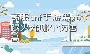 韩服dnf手游黑光跟火光哪个伤害高