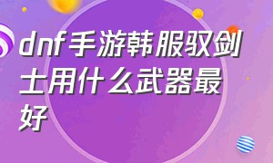 dnf手游韩服驭剑士用什么武器最好