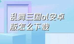 乱舞三国ol安卓版怎么下载