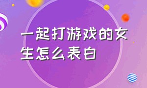 一起打游戏的女生怎么表白