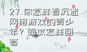 27.你怎样看沉迷网络游戏的青少年? 面试怎样回答