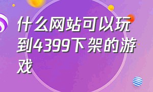 什么网站可以玩到4399下架的游戏