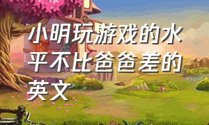 小明玩游戏的水平不比爸爸差的英文