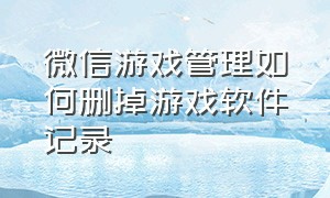 微信游戏管理如何删掉游戏软件记录