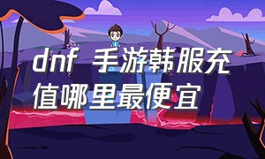 dnf 手游韩服充值哪里最便宜