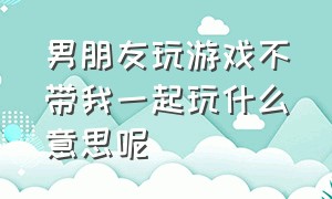 男朋友玩游戏不带我一起玩什么意思呢