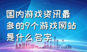 国内游戏资讯最多的9个游戏网站是什么名字