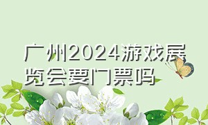 广州2024游戏展览会要门票吗