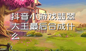 抖音小游戏翡翠大王最后合成什么