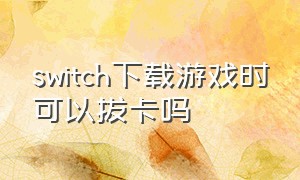 switch下载游戏时可以拔卡吗