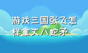 游戏三国张飞怎样拿丈八蛇矛