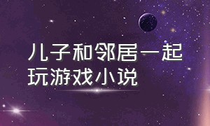 儿子和邻居一起玩游戏小说