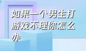 如果一个男生打游戏不理你怎么办