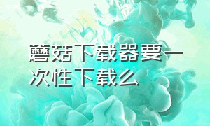 蘑菇下载器要一次性下载么