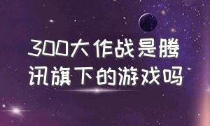 300大作战是腾讯旗下的游戏吗