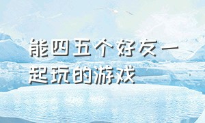 能四五个好友一起玩的游戏