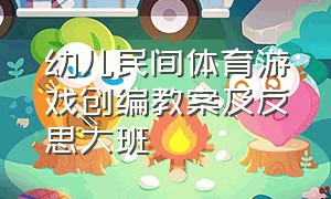 幼儿民间体育游戏创编教案及反思大班