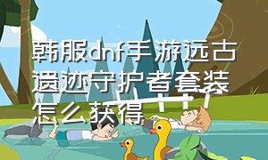 韩服dnf手游远古遗迹守护者套装怎么获得