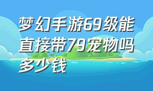 梦幻手游69级能直接带79宠物吗多少钱