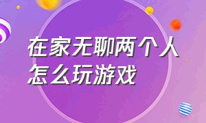 在家无聊两个人怎么玩游戏