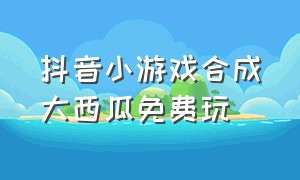 抖音小游戏合成大西瓜免费玩