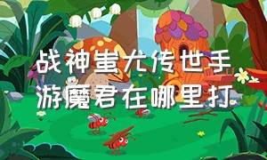 战神蚩尤传世手游魔君在哪里打