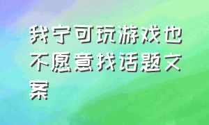 我宁可玩游戏也不愿意找话题文案