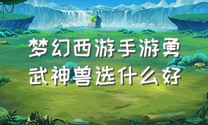 梦幻西游手游勇武神兽选什么好