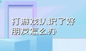 打游戏认识了好朋友怎么办