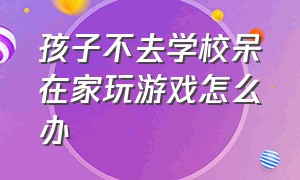 孩子不去学校呆在家玩游戏怎么办