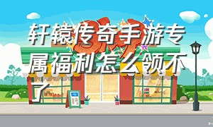 轩辕传奇手游专属福利怎么领不了