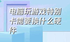 电脑玩游戏特别卡需要换什么硬件