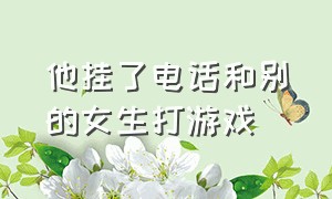 他挂了电话和别的女生打游戏