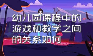 幼儿园课程中的游戏和教学之间的关系如何