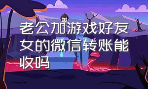 老公加游戏好友女的微信转账能收吗