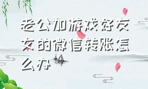 老公加游戏好友女的微信转账怎么办