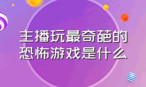 主播玩最奇葩的恐怖游戏是什么